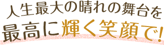 人生最大の晴れ舞台を最高に輝く笑顔で!